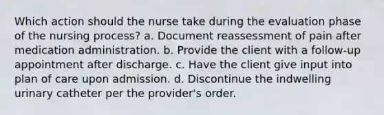 Which action should the nurse take during the evaluation phase of the nursing process? a. Document reassessment of pain after medication administration. b. Provide the client with a follow-up appointment after discharge. c. Have the client give input into plan of care upon admission. d. Discontinue the indwelling urinary catheter per the provider's order.