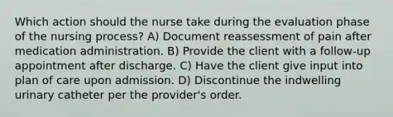 Which action should the nurse take during the evaluation phase of the nursing process? A) Document reassessment of pain after medication administration. B) Provide the client with a follow-up appointment after discharge. C) Have the client give input into plan of care upon admission. D) Discontinue the indwelling urinary catheter per the provider's order.