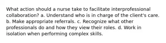 What action should a nurse take to facilitate interprofessional collaboration? a. Understand who is in charge of the client's care. b. Make appropriate referrals. c. Recognize what other professionals do and how they view their roles. d. Work in isolation when performing complex skills.