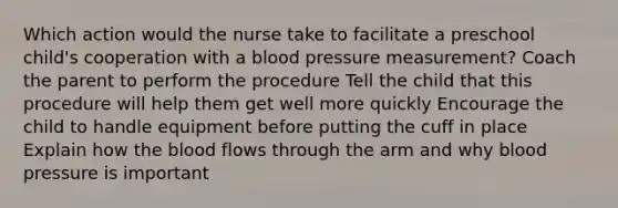 Which action would the nurse take to facilitate a preschool child's cooperation with a blood pressure measurement? Coach the parent to perform the procedure Tell the child that this procedure will help them get well more quickly Encourage the child to handle equipment before putting the cuff in place Explain how the blood flows through the arm and why blood pressure is important