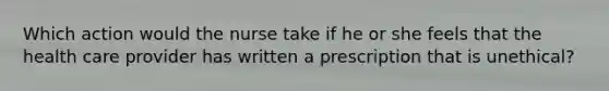 Which action would the nurse take if he or she feels that the health care provider has written a prescription that is unethical?