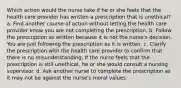 Which action would the nurse take if he or she feels that the health care provider has written a prescription that is unethical? a. Find another course of action without letting the health care provider know you are not completing the prescription. b. Follow the prescription as written because it is not the nurse's decision. You are just following the prescription as it is written. c. Clarify the prescription with the health care provider to confirm that there is no misunderstanding. If the nurse feels that the prescription is still unethical, he or she would consult a nursing supervisor. d. Ask another nurse to complete the prescription as it may not be against the nurse's moral values.