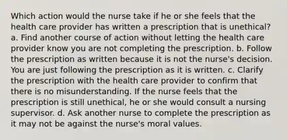 Which action would the nurse take if he or she feels that the health care provider has written a prescription that is unethical? a. Find another course of action without letting the health care provider know you are not completing the prescription. b. Follow the prescription as written because it is not the nurse's decision. You are just following the prescription as it is written. c. Clarify the prescription with the health care provider to confirm that there is no misunderstanding. If the nurse feels that the prescription is still unethical, he or she would consult a nursing supervisor. d. Ask another nurse to complete the prescription as it may not be against the nurse's moral values.