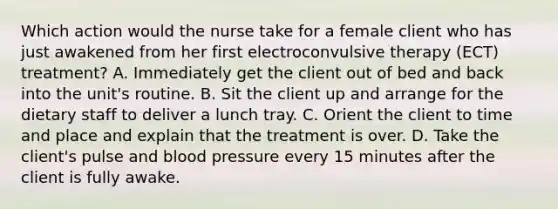 Which action would the nurse take for a female client who has just awakened from her first electroconvulsive therapy (ECT) treatment? A. Immediately get the client out of bed and back into the unit's routine. B. Sit the client up and arrange for the dietary staff to deliver a lunch tray. C. Orient the client to time and place and explain that the treatment is over. D. Take the client's pulse and blood pressure every 15 minutes after the client is fully awake.