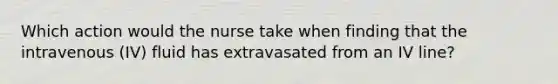 Which action would the nurse take when finding that the intravenous (IV) fluid has extravasated from an IV line?