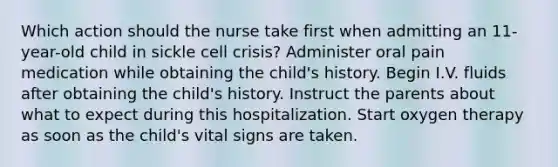 Which action should the nurse take first when admitting an 11-year-old child in sickle cell crisis? Administer oral pain medication while obtaining the child's history. Begin I.V. fluids after obtaining the child's history. Instruct the parents about what to expect during this hospitalization. Start oxygen therapy as soon as the child's vital signs are taken.