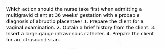 Which action should the nurse take first when admitting a multigravid client at 36 weeks' gestation with a probable diagnosis of abruptio placentae? 1. Prepare the client for a vaginal examination. 2. Obtain a brief history from the client. 3. Insert a large-gauge intravenous catheter. 4. Prepare the client for an ultrasound scan.