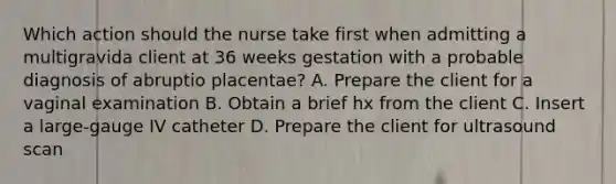 Which action should the nurse take first when admitting a multigravida client at 36 weeks gestation with a probable diagnosis of abruptio placentae? A. Prepare the client for a vaginal examination B. Obtain a brief hx from the client C. Insert a large-gauge IV catheter D. Prepare the client for ultrasound scan