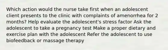 Which action would the nurse take first when an adolescent client presents to the clinic with complaints of amenorrhea for 2 months? Help evaluate the adolescent's stress factor Ask the adolescent to take a pregnancy test Make a proper dietary and exercise plan with the adolescent Refer the adolescent to use biofeedback or massage therapy