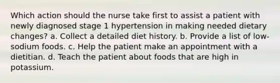 Which action should the nurse take first to assist a patient with newly diagnosed stage 1 hypertension in making needed dietary changes? a. Collect a detailed diet history. b. Provide a list of low-sodium foods. c. Help the patient make an appointment with a dietitian. d. Teach the patient about foods that are high in potassium.