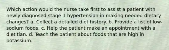 Which action would the nurse take first to assist a patient with newly diagnosed stage 1 hypertension in making needed dietary changes? a. Collect a detailed diet history. b. Provide a list of low-sodium foods. c. Help the patient make an appointment with a dietitian. d. Teach the patient about foods that are high in potassium.