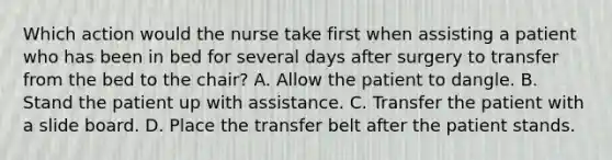 Which action would the nurse take first when assisting a patient who has been in bed for several days after surgery to transfer from the bed to the chair? A. Allow the patient to dangle. B. Stand the patient up with assistance. C. Transfer the patient with a slide board. D. Place the transfer belt after the patient stands.