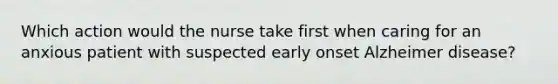 Which action would the nurse take first when caring for an anxious patient with suspected early onset Alzheimer disease?