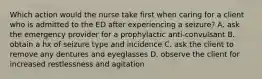 Which action would the nurse take first when caring for a client who is admitted to the ED after experiencing a seizure? A. ask the emergency provider for a prophylactic anti-convulsant B. obtain a hx of seizure type and incidence C. ask the client to remove any dentures and eyeglasses D. observe the client for increased restlessness and agitation