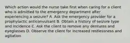 Which action would the nurse take first when caring for a client who is admitted to the emergency department after experiencing a seizure? A. Ask the emergency provider for a prophylactic anticonvulsant B. Obtain a history of seizure type and incidence C. Ask the client to remove any dentures and eyeglasses D. Observe the client for increased restlessness and agitation