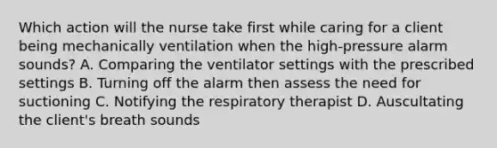 Which action will the nurse take first while caring for a client being mechanically ventilation when the high-pressure alarm sounds? A. Comparing the ventilator settings with the prescribed settings B. Turning off the alarm then assess the need for suctioning C. Notifying the respiratory therapist D. Auscultating the client's breath sounds