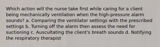 Which action will the nurse take first while caring for a client being mechanically ventilation when the high-pressure alarm sounds? a. Comparing the ventilator settings with the prescribed settings b. Turning off the alarm then assess the need for suctioning c. Auscultating the client's breath sounds d. Notifying the respiratory therapist