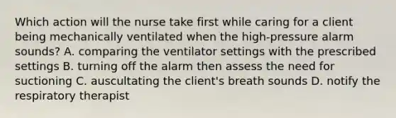 Which action will the nurse take first while caring for a client being mechanically ventilated when the high-pressure alarm sounds? A. comparing the ventilator settings with the prescribed settings B. turning off the alarm then assess the need for suctioning C. auscultating the client's breath sounds D. notify the respiratory therapist