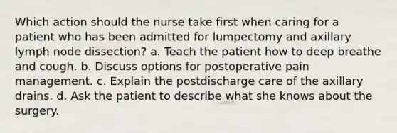 Which action should the nurse take first when caring for a patient who has been admitted for lumpectomy and axillary lymph node dissection? a. Teach the patient how to deep breathe and cough. b. Discuss options for postoperative pain management. c. Explain the postdischarge care of the axillary drains. d. Ask the patient to describe what she knows about the surgery.