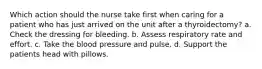 Which action should the nurse take first when caring for a patient who has just arrived on the unit after a thyroidectomy? a. Check the dressing for bleeding. b. Assess respiratory rate and effort. c. Take the blood pressure and pulse. d. Support the patients head with pillows.