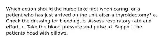 Which action should the nurse take first when caring for a patient who has just arrived on the unit after a thyroidectomy? a. Check the dressing for bleeding. b. Assess respiratory rate and effort. c. Take the blood pressure and pulse. d. Support the patients head with pillows.