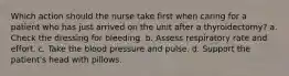 Which action should the nurse take first when caring for a patient who has just arrived on the unit after a thyroidectomy? a. Check the dressing for bleeding. b. Assess respiratory rate and effort. c. Take the blood pressure and pulse. d. Support the patient's head with pillows.