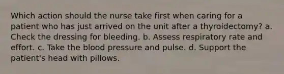 Which action should the nurse take first when caring for a patient who has just arrived on the unit after a thyroidectomy? a. Check the dressing for bleeding. b. Assess respiratory rate and effort. c. Take the blood pressure and pulse. d. Support the patient's head with pillows.