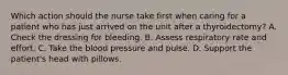 Which action should the nurse take first when caring for a patient who has just arrived on the unit after a thyroidectomy? A. Check the dressing for bleeding. B. Assess respiratory rate and effort. C. Take the blood pressure and pulse. D. Support the patient's head with pillows.