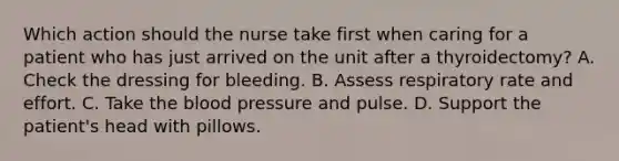 Which action should the nurse take first when caring for a patient who has just arrived on the unit after a thyroidectomy? A. Check the dressing for bleeding. B. Assess respiratory rate and effort. C. Take the blood pressure and pulse. D. Support the patient's head with pillows.