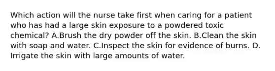 Which action will the nurse take first when caring for a patient who has had a large skin exposure to a powdered toxic chemical? A.Brush the dry powder off the skin. B.Clean the skin with soap and water. C.Inspect the skin for evidence of burns. D. Irrigate the skin with large amounts of water.