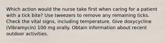 Which action would the nurse take first when caring for a patient with a tick bite? Use tweezers to remove any remaining ticks. Check the vital signs, including temperature. Give doxycycline (Vibramycin) 100 mg orally. Obtain information about recent outdoor activities.