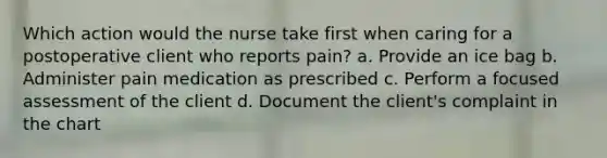 Which action would the nurse take first when caring for a postoperative client who reports pain? a. Provide an ice bag b. Administer pain medication as prescribed c. Perform a focused assessment of the client d. Document the client's complaint in the chart