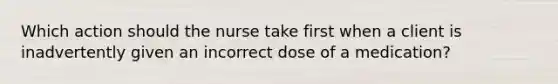 Which action should the nurse take first when a client is inadvertently given an incorrect dose of a medication?