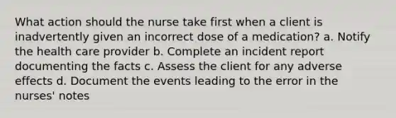 What action should the nurse take first when a client is inadvertently given an incorrect dose of a medication? a. Notify the health care provider b. Complete an incident report documenting the facts c. Assess the client for any adverse effects d. Document the events leading to the error in the nurses' notes