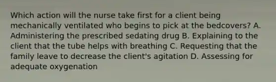 Which action will the nurse take first for a client being mechanically ventilated who begins to pick at the bedcovers? A. Administering the prescribed sedating drug B. Explaining to the client that the tube helps with breathing C. Requesting that the family leave to decrease the client's agitation D. Assessing for adequate oxygenation