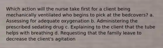 Which action will the nurse take first for a client being mechanically ventilated who begins to pick at the bedcovers? a. Assessing for adequate oxygenation b. Administering the prescribed sedating drug c. Explaining to the client that the tube helps with breathing d. Requesting that the family leave to decrease the client's agitation