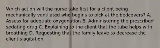 Which action will the nurse take first for a client being mechanically ventilated who begins to pick at the bedcovers? A. Assess for adequate oxygenation B. Administering the prescribed sedating drug C. Explaining to the client that the tube helps with breathing D. Requesting that the family leave to decrease the client's agitation