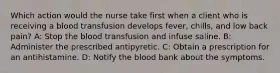 Which action would the nurse take first when a client who is receiving a blood transfusion develops fever, chills, and low back pain? A: Stop the blood transfusion and infuse saline. B: Administer the prescribed antipyretic. C: Obtain a prescription for an antihistamine. D: Notify the blood bank about the symptoms.