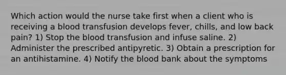 Which action would the nurse take first when a client who is receiving a blood transfusion develops fever, chills, and low back pain? 1) Stop the blood transfusion and infuse saline. 2) Administer the prescribed antipyretic. 3) Obtain a prescription for an antihistamine. 4) Notify the blood bank about the symptoms