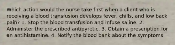 Which action would the nurse take first when a client who is receiving a blood transfusion develops fever, chills, and low back pain? 1. Stop <a href='https://www.questionai.com/knowledge/k7oXMfj7lk-the-blood' class='anchor-knowledge'>the blood</a> transfusion and infuse saline. 2. Administer the prescribed antipyretic. 3. Obtain a prescription for an antihistamine. 4. Notify the blood bank about the symptoms