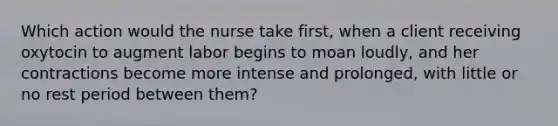 Which action would the nurse take first, when a client receiving oxytocin to augment labor begins to moan loudly, and her contractions become more intense and prolonged, with little or no rest period between them?