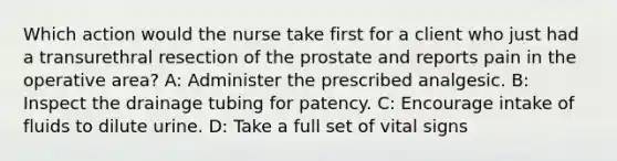 Which action would the nurse take first for a client who just had a transurethral resection of the prostate and reports pain in the operative area? A: Administer the prescribed analgesic. B: Inspect the drainage tubing for patency. C: Encourage intake of fluids to dilute urine. D: Take a full set of vital signs