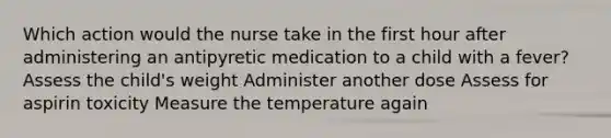 Which action would the nurse take in the first hour after administering an antipyretic medication to a child with a fever? Assess the child's weight Administer another dose Assess for aspirin toxicity Measure the temperature again