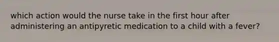 which action would the nurse take in the first hour after administering an antipyretic medication to a child with a fever?