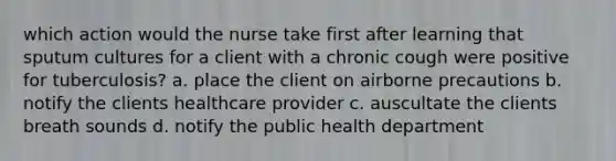 which action would the nurse take first after learning that sputum cultures for a client with a chronic cough were positive for tuberculosis? a. place the client on airborne precautions b. notify the clients healthcare provider c. auscultate the clients breath sounds d. notify the public health department