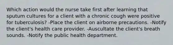 Which action would the nurse take first after learning that sputum cultures for a client with a chronic cough were positive for tuberculosis? -Place the client on airborne precautions. -Notify the client's health care provider. -Auscultate the client's breath sounds. -Notify the public health department.