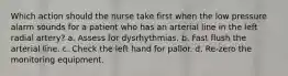 Which action should the nurse take first when the low pressure alarm sounds for a patient who has an arterial line in the left radial artery? a. Assess for dysrhythmias. b. Fast flush the arterial line. c. Check the left hand for pallor. d. Re-zero the monitoring equipment.