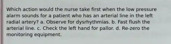 Which action would the nurse take first when the low pressure alarm sounds for a patient who has an arterial line in the left radial artery? a. Observe for dysrhythmias. b. Fast flush the arterial line. c. Check the left hand for pallor. d. Re-zero the monitoring equipment.