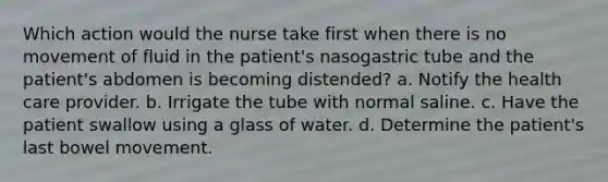 Which action would the nurse take first when there is no movement of fluid in the patient's nasogastric tube and the patient's abdomen is becoming distended? a. Notify the health care provider. b. Irrigate the tube with normal saline. c. Have the patient swallow using a glass of water. d. Determine the patient's last bowel movement.