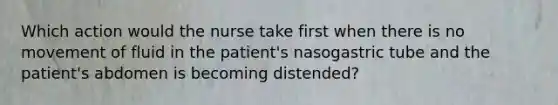 Which action would the nurse take first when there is no movement of fluid in the patient's nasogastric tube and the patient's abdomen is becoming distended?